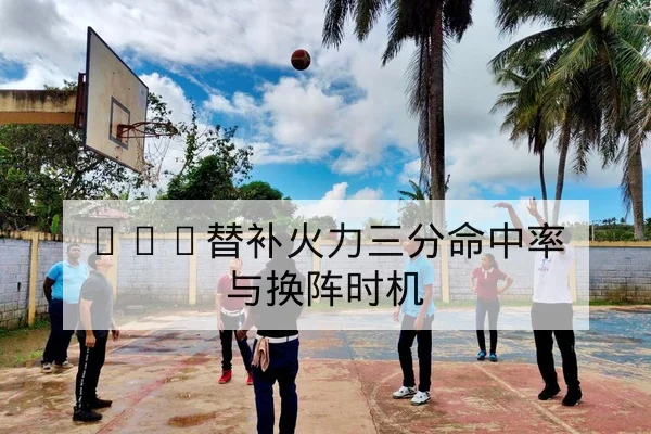 NBA替补火力三分命中率与换阵时机